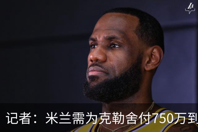 记者：米兰需为克勒舍付750万到1000万解约金，伊布必须退居幕后